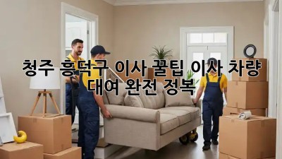 청주 흥덕구 이사 꿀팁🍯 이사 차량 대여 완전 정복!